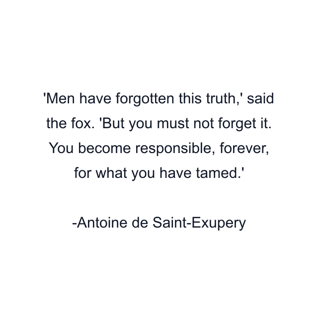 'Men have forgotten this truth,' said the fox. 'But you must not forget it. You become responsible, forever, for what you have tamed.'