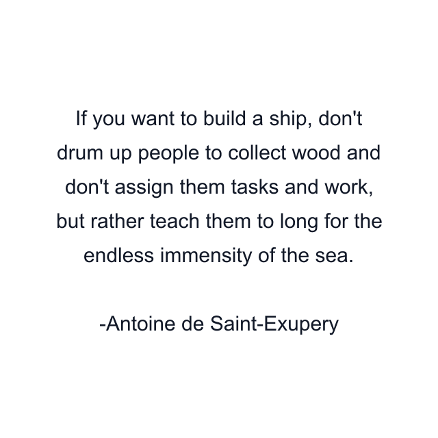 If you want to build a ship, don't drum up people to collect wood and don't assign them tasks and work, but rather teach them to long for the endless immensity of the sea.