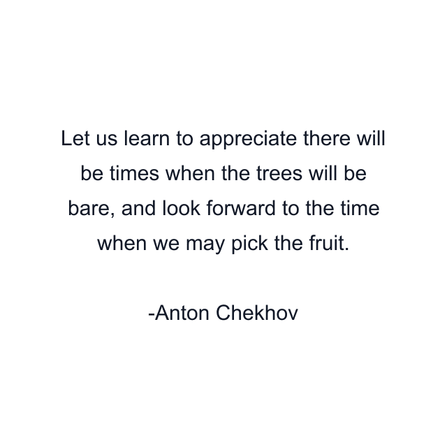 Let us learn to appreciate there will be times when the trees will be bare, and look forward to the time when we may pick the fruit.