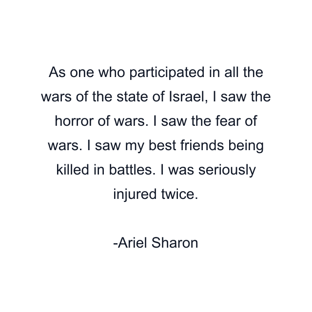 As one who participated in all the wars of the state of Israel, I saw the horror of wars. I saw the fear of wars. I saw my best friends being killed in battles. I was seriously injured twice.