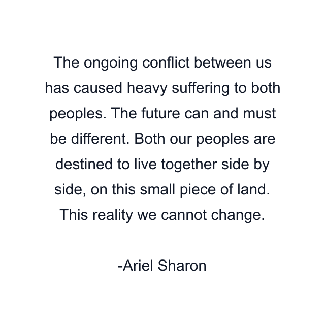 The ongoing conflict between us has caused heavy suffering to both peoples. The future can and must be different. Both our peoples are destined to live together side by side, on this small piece of land. This reality we cannot change.