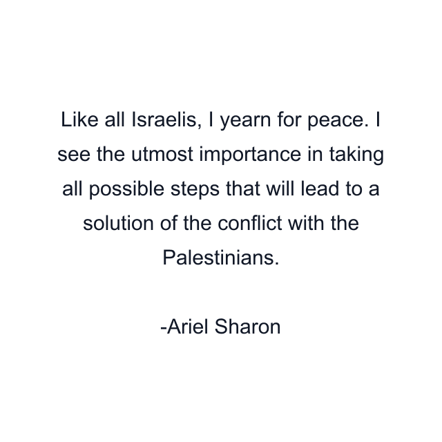 Like all Israelis, I yearn for peace. I see the utmost importance in taking all possible steps that will lead to a solution of the conflict with the Palestinians.