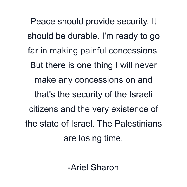 Peace should provide security. It should be durable. I'm ready to go far in making painful concessions. But there is one thing I will never make any concessions on and that's the security of the Israeli citizens and the very existence of the state of Israel. The Palestinians are losing time.