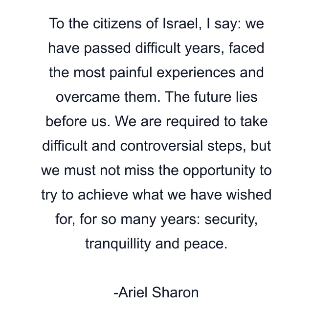 To the citizens of Israel, I say: we have passed difficult years, faced the most painful experiences and overcame them. The future lies before us. We are required to take difficult and controversial steps, but we must not miss the opportunity to try to achieve what we have wished for, for so many years: security, tranquillity and peace.