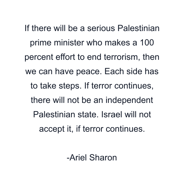 If there will be a serious Palestinian prime minister who makes a 100 percent effort to end terrorism, then we can have peace. Each side has to take steps. If terror continues, there will not be an independent Palestinian state. Israel will not accept it, if terror continues.