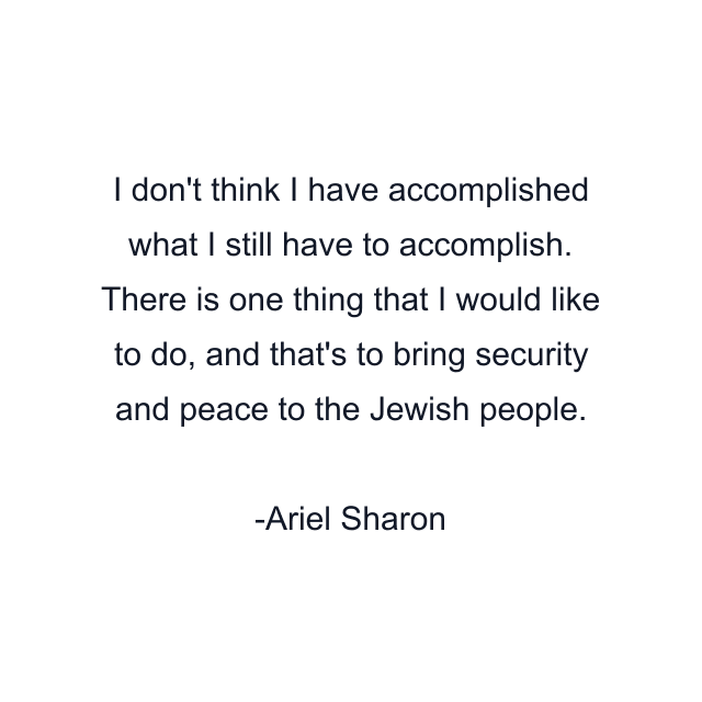 I don't think I have accomplished what I still have to accomplish. There is one thing that I would like to do, and that's to bring security and peace to the Jewish people.