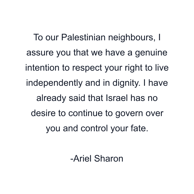 To our Palestinian neighbours, I assure you that we have a genuine intention to respect your right to live independently and in dignity. I have already said that Israel has no desire to continue to govern over you and control your fate.