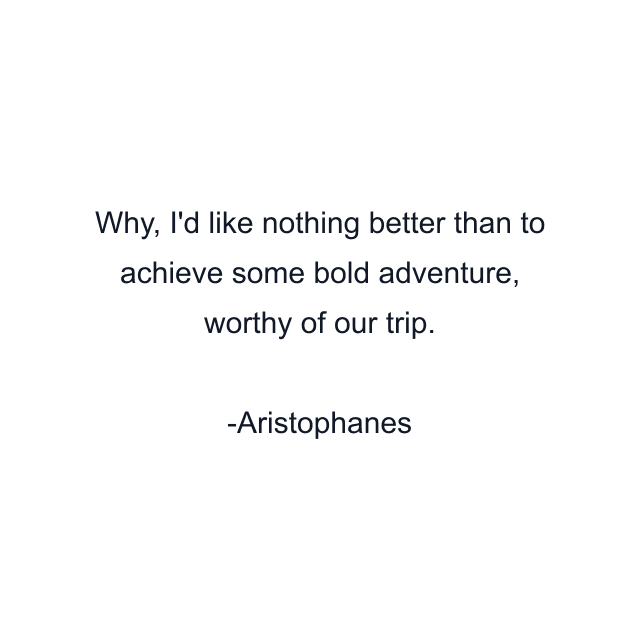 Why, I'd like nothing better than to achieve some bold adventure, worthy of our trip.