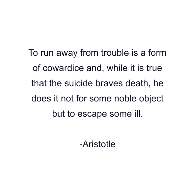 To run away from trouble is a form of cowardice and, while it is true that the suicide braves death, he does it not for some noble object but to escape some ill.