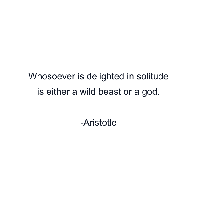 Whosoever is delighted in solitude is either a wild beast or a god.