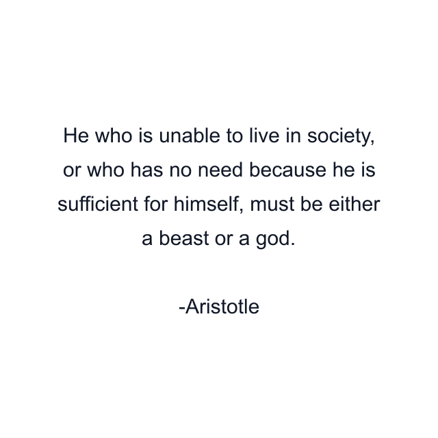 He who is unable to live in society, or who has no need because he is sufficient for himself, must be either a beast or a god.