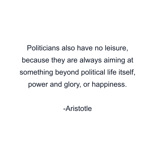 Politicians also have no leisure, because they are always aiming at something beyond political life itself, power and glory, or happiness.