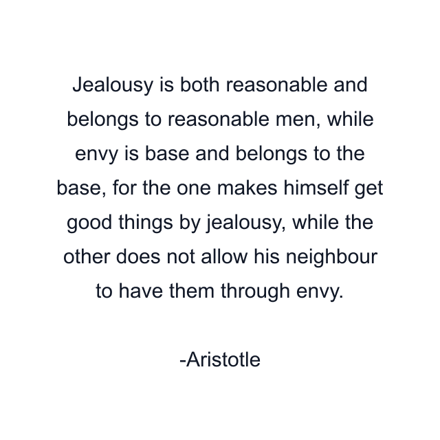 Jealousy is both reasonable and belongs to reasonable men, while envy is base and belongs to the base, for the one makes himself get good things by jealousy, while the other does not allow his neighbour to have them through envy.