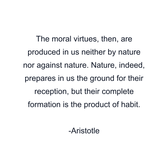 The moral virtues, then, are produced in us neither by nature nor against nature. Nature, indeed, prepares in us the ground for their reception, but their complete formation is the product of habit.