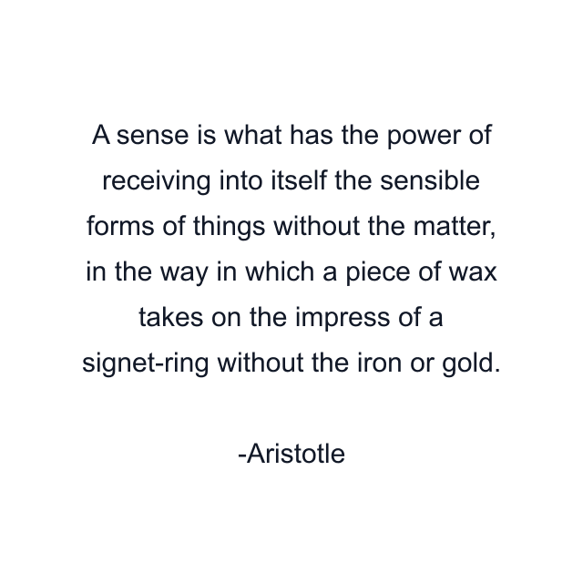 A sense is what has the power of receiving into itself the sensible forms of things without the matter, in the way in which a piece of wax takes on the impress of a signet-ring without the iron or gold.