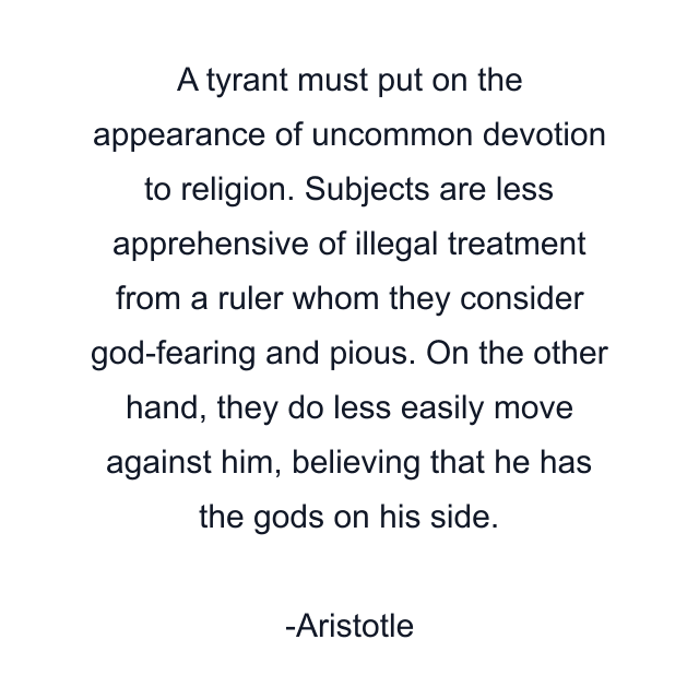 A tyrant must put on the appearance of uncommon devotion to religion. Subjects are less apprehensive of illegal treatment from a ruler whom they consider god-fearing and pious. On the other hand, they do less easily move against him, believing that he has the gods on his side.