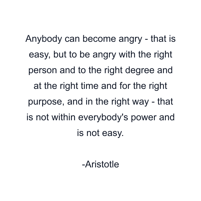 Anybody can become angry - that is easy, but to be angry with the right person and to the right degree and at the right time and for the right purpose, and in the right way - that is not within everybody's power and is not easy.