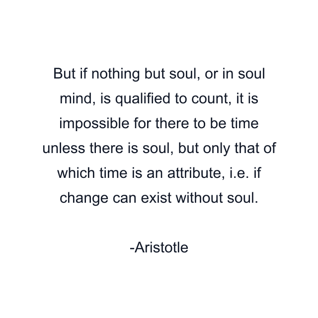 But if nothing but soul, or in soul mind, is qualified to count, it is impossible for there to be time unless there is soul, but only that of which time is an attribute, i.e. if change can exist without soul.