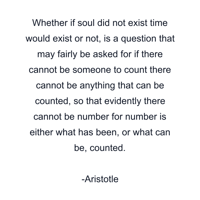 Whether if soul did not exist time would exist or not, is a question that may fairly be asked for if there cannot be someone to count there cannot be anything that can be counted, so that evidently there cannot be number for number is either what has been, or what can be, counted.