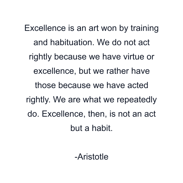 Excellence is an art won by training and habituation. We do not act rightly because we have virtue or excellence, but we rather have those because we have acted rightly. We are what we repeatedly do. Excellence, then, is not an act but a habit.