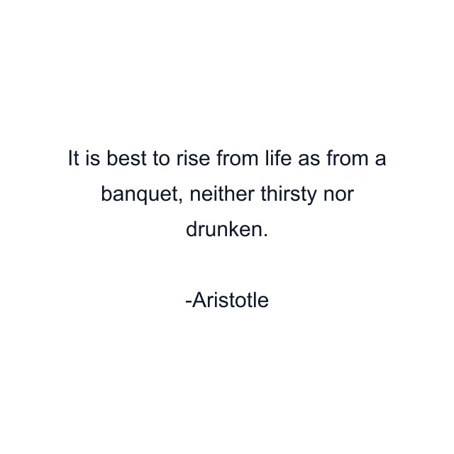 It is best to rise from life as from a banquet, neither thirsty nor drunken.