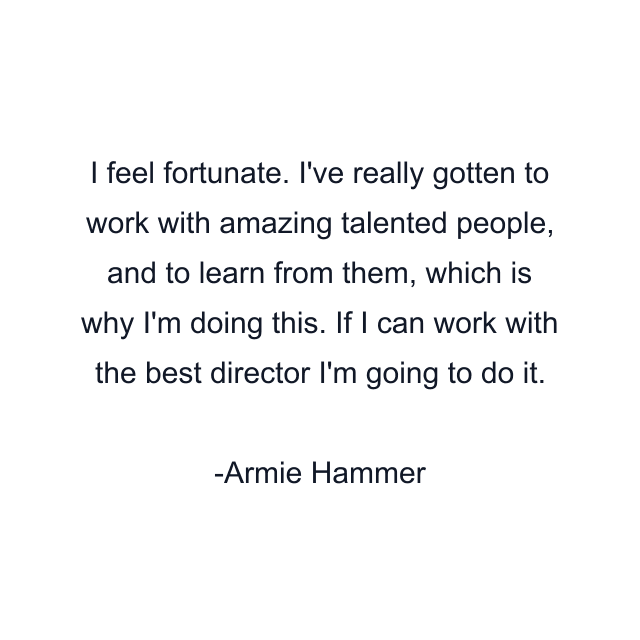 I feel fortunate. I've really gotten to work with amazing talented people, and to learn from them, which is why I'm doing this. If I can work with the best director I'm going to do it.