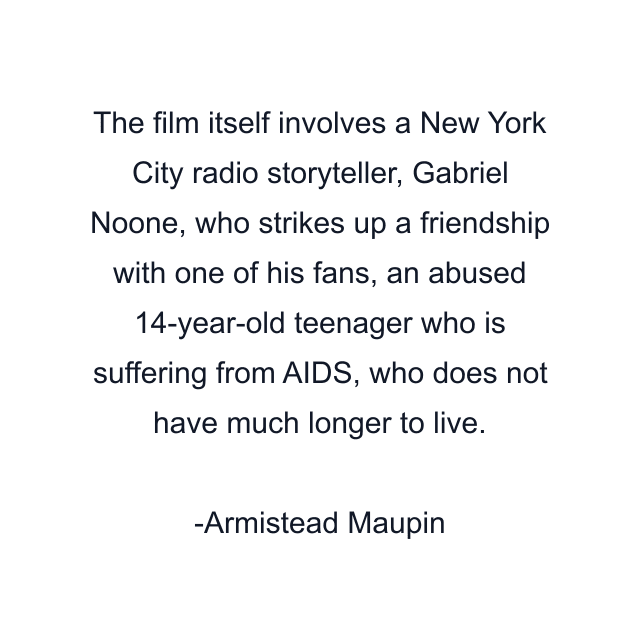 The film itself involves a New York City radio storyteller, Gabriel Noone, who strikes up a friendship with one of his fans, an abused 14-year-old teenager who is suffering from AIDS, who does not have much longer to live.