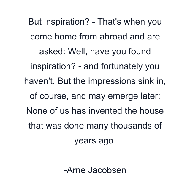 But inspiration? - That's when you come home from abroad and are asked: Well, have you found inspiration? - and fortunately you haven't. But the impressions sink in, of course, and may emerge later: None of us has invented the house that was done many thousands of years ago.