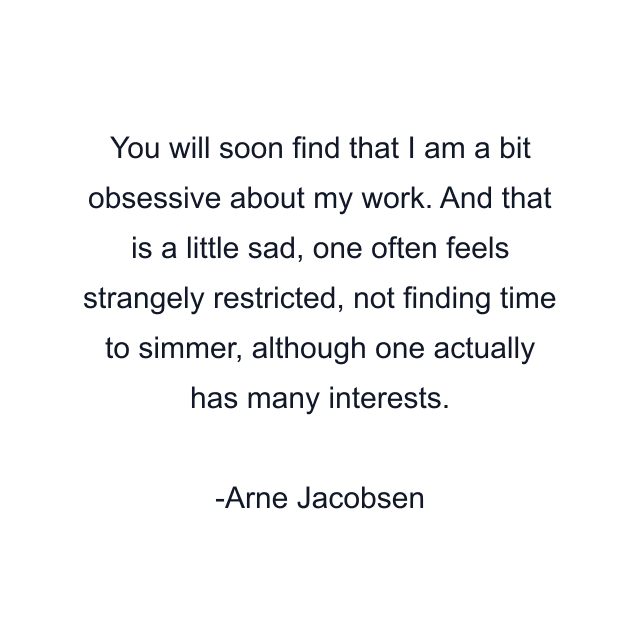 You will soon find that I am a bit obsessive about my work. And that is a little sad, one often feels strangely restricted, not finding time to simmer, although one actually has many interests.