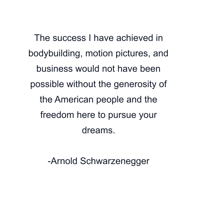 The success I have achieved in bodybuilding, motion pictures, and business would not have been possible without the generosity of the American people and the freedom here to pursue your dreams.