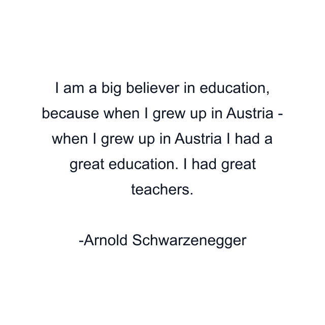 I am a big believer in education, because when I grew up in Austria - when I grew up in Austria I had a great education. I had great teachers.