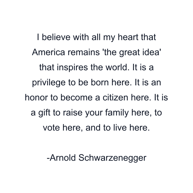 I believe with all my heart that America remains 'the great idea' that inspires the world. It is a privilege to be born here. It is an honor to become a citizen here. It is a gift to raise your family here, to vote here, and to live here.