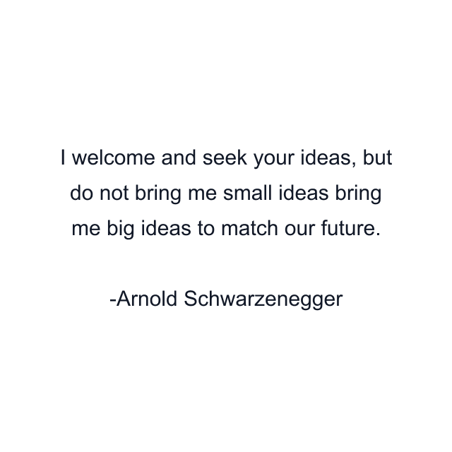 I welcome and seek your ideas, but do not bring me small ideas bring me big ideas to match our future.