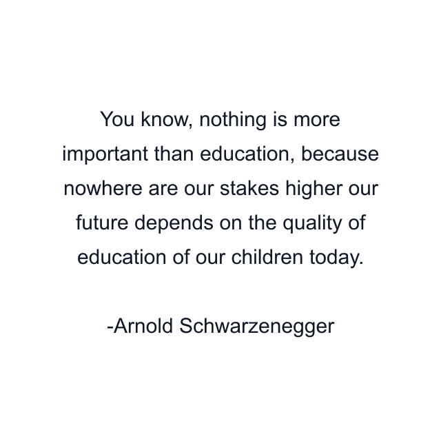 You know, nothing is more important than education, because nowhere are our stakes higher our future depends on the quality of education of our children today.