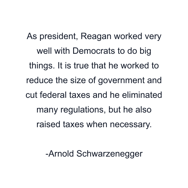 As president, Reagan worked very well with Democrats to do big things. It is true that he worked to reduce the size of government and cut federal taxes and he eliminated many regulations, but he also raised taxes when necessary.