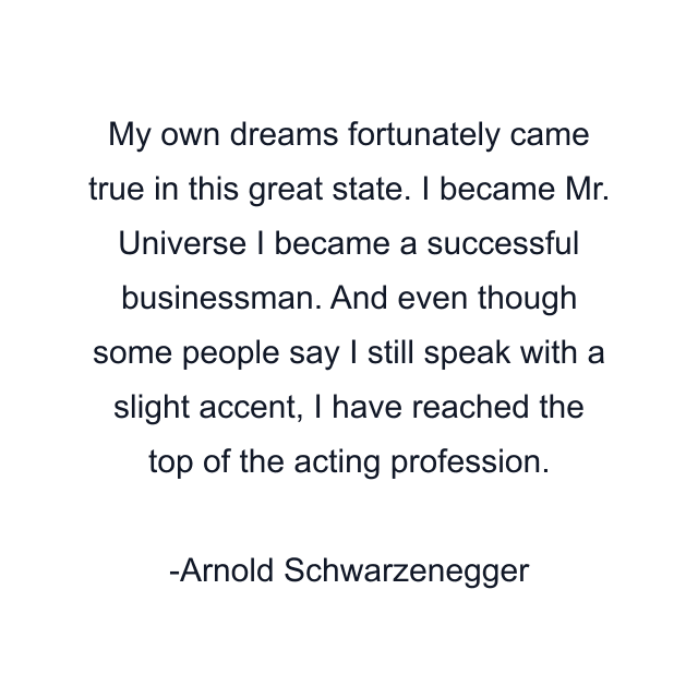 My own dreams fortunately came true in this great state. I became Mr. Universe I became a successful businessman. And even though some people say I still speak with a slight accent, I have reached the top of the acting profession.