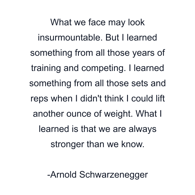 What we face may look insurmountable. But I learned something from all those years of training and competing. I learned something from all those sets and reps when I didn't think I could lift another ounce of weight. What I learned is that we are always stronger than we know.