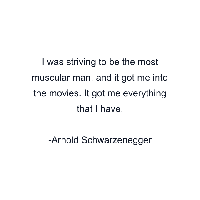 I was striving to be the most muscular man, and it got me into the movies. It got me everything that I have.