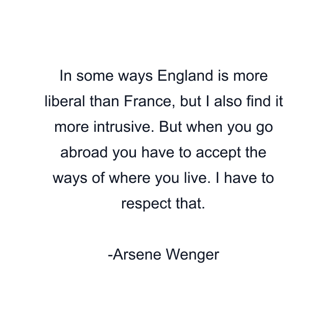 In some ways England is more liberal than France, but I also find it more intrusive. But when you go abroad you have to accept the ways of where you live. I have to respect that.