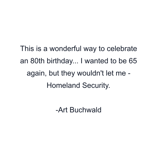 This is a wonderful way to celebrate an 80th birthday... I wanted to be 65 again, but they wouldn't let me - Homeland Security.