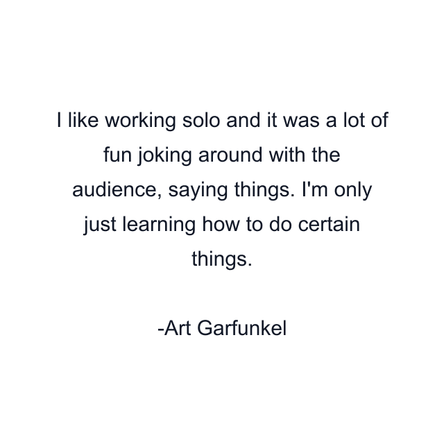 I like working solo and it was a lot of fun joking around with the audience, saying things. I'm only just learning how to do certain things.