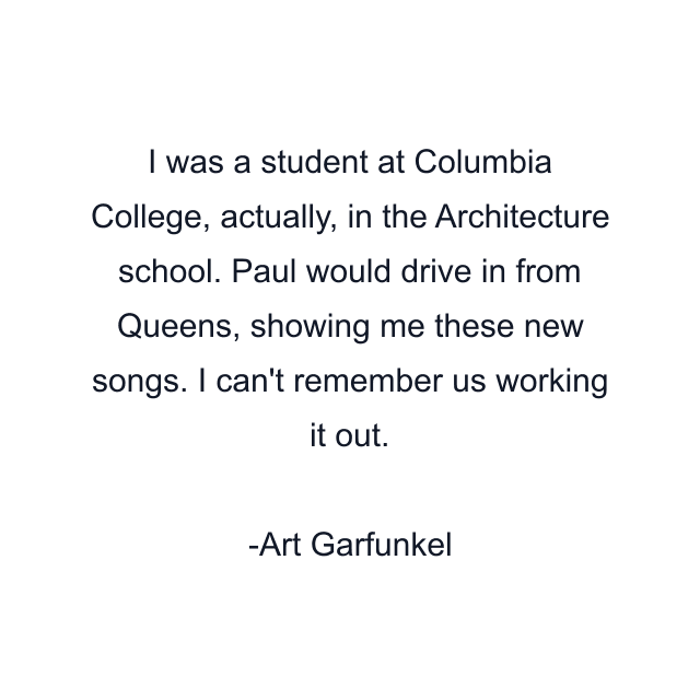 I was a student at Columbia College, actually, in the Architecture school. Paul would drive in from Queens, showing me these new songs. I can't remember us working it out.