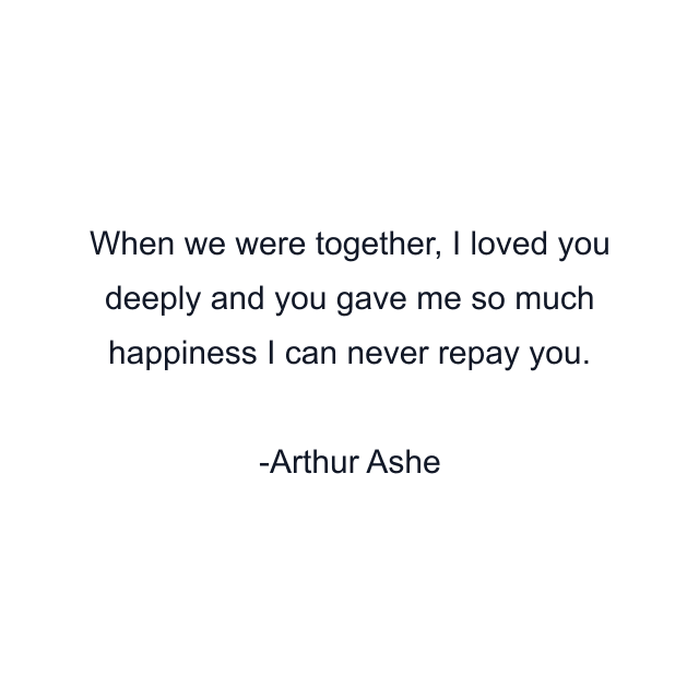 When we were together, I loved you deeply and you gave me so much happiness I can never repay you.