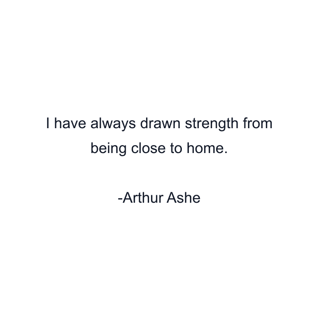 I have always drawn strength from being close to home.