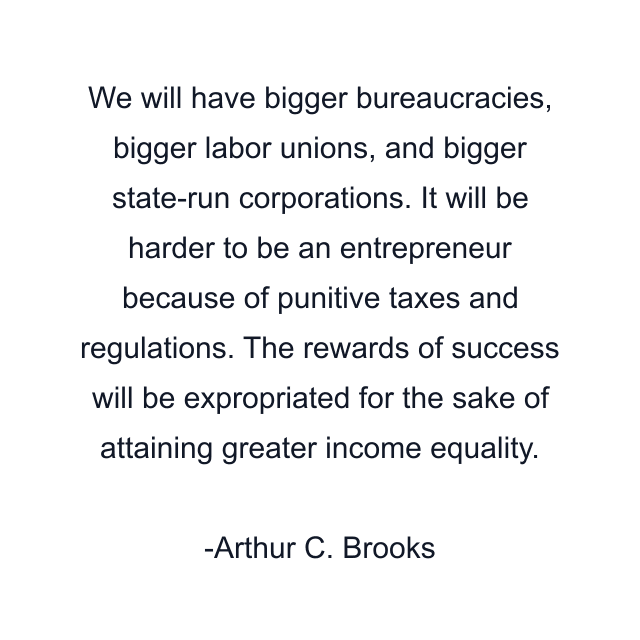 We will have bigger bureaucracies, bigger labor unions, and bigger state-run corporations. It will be harder to be an entrepreneur because of punitive taxes and regulations. The rewards of success will be expropriated for the sake of attaining greater income equality.