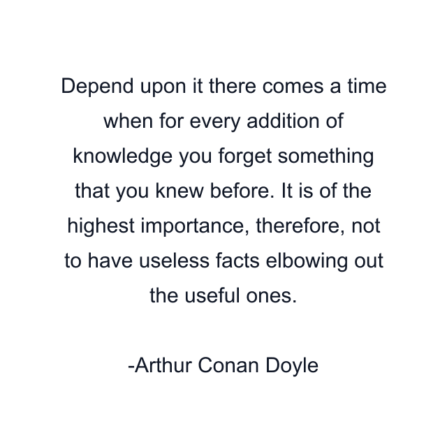 Depend upon it there comes a time when for every addition of knowledge you forget something that you knew before. It is of the highest importance, therefore, not to have useless facts elbowing out the useful ones.