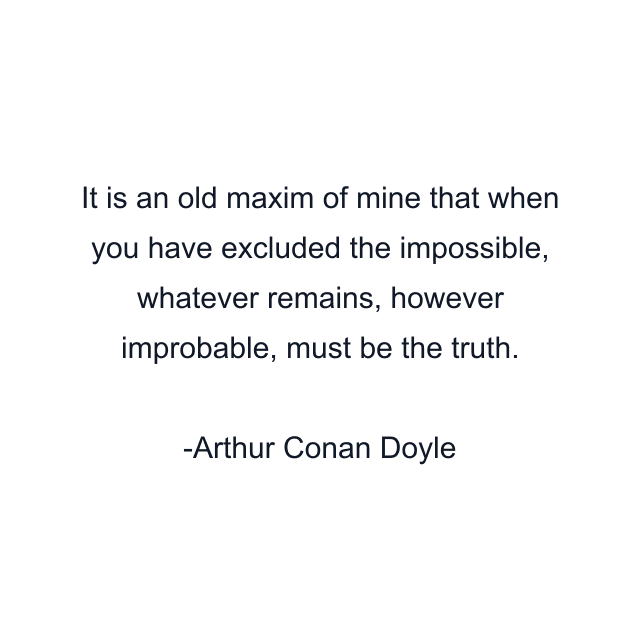 It is an old maxim of mine that when you have excluded the impossible, whatever remains, however improbable, must be the truth.