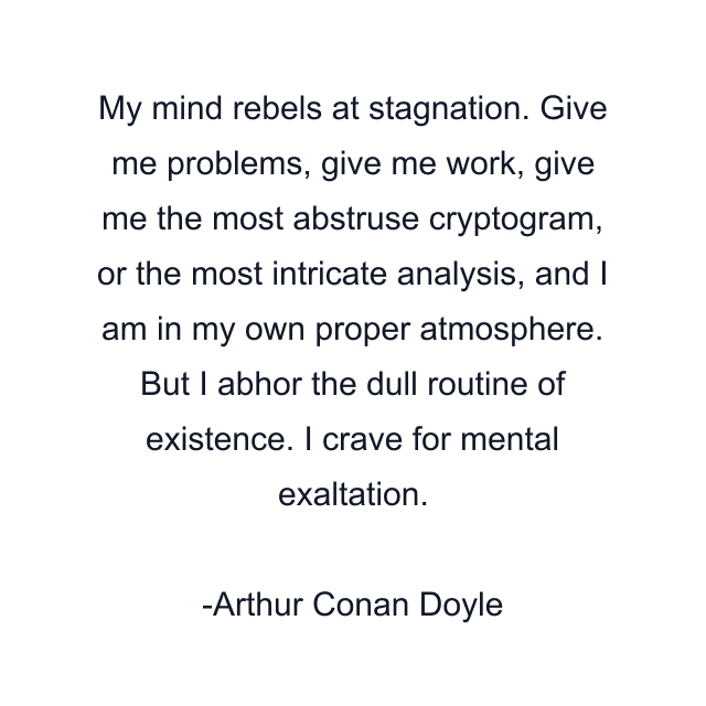 My mind rebels at stagnation. Give me problems, give me work, give me the most abstruse cryptogram, or the most intricate analysis, and I am in my own proper atmosphere. But I abhor the dull routine of existence. I crave for mental exaltation.