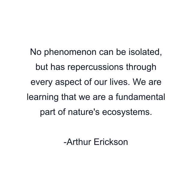 No phenomenon can be isolated, but has repercussions through every aspect of our lives. We are learning that we are a fundamental part of nature's ecosystems.