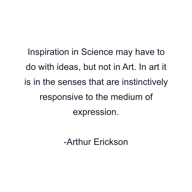 Inspiration in Science may have to do with ideas, but not in Art. In art it is in the senses that are instinctively responsive to the medium of expression.